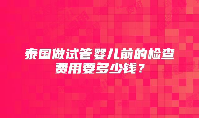 泰国做试管婴儿前的检查费用要多少钱？
