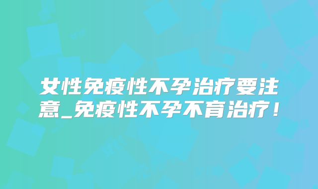 女性免疫性不孕治疗要注意_免疫性不孕不育治疗！