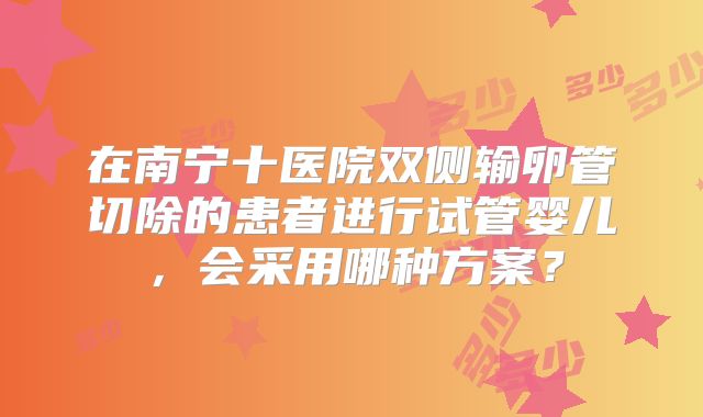 在南宁十医院双侧输卵管切除的患者进行试管婴儿，会采用哪种方案？
