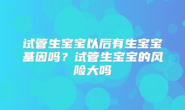 试管生宝宝以后有生宝宝基因吗？试管生宝宝的风险大吗