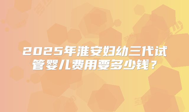 2025年淮安妇幼三代试管婴儿费用要多少钱？