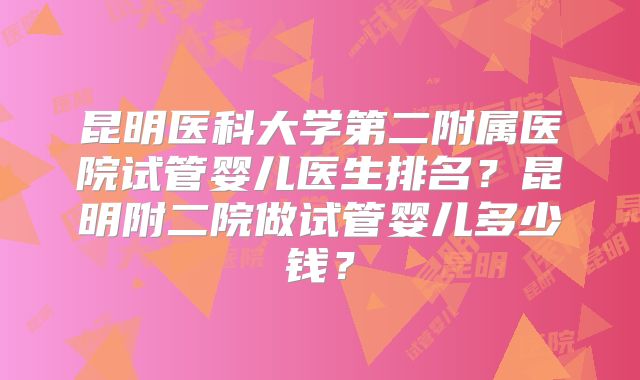 昆明医科大学第二附属医院试管婴儿医生排名?昆明附二院做试管婴儿多少钱?
