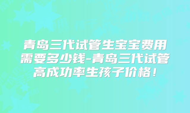 青岛三代试管生宝宝费用需要多少钱-青岛三代试管高成功率生孩子价格！