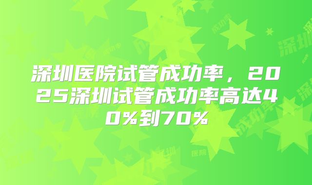 深圳医院试管成功率,2025深圳试管成功率高达40%到70%