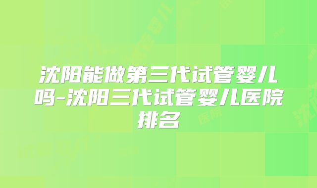 沈阳能做第三代试管婴儿吗-沈阳三代试管婴儿医院排名