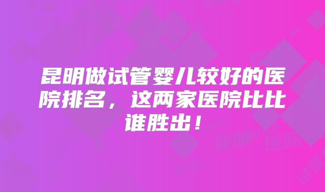 昆明做试管婴儿较好的医院排名,这两家医院比比谁胜出!