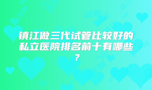 镇江做三代试管比较好的私立医院排名前十有哪些？