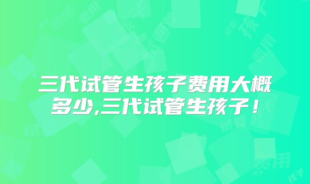 三代试管生孩子费用大概多少,三代试管生孩子！
