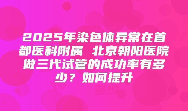 2025年染色体异常在首都医科附属 北京朝阳医院做三代试管的成功率有多少?如何提升