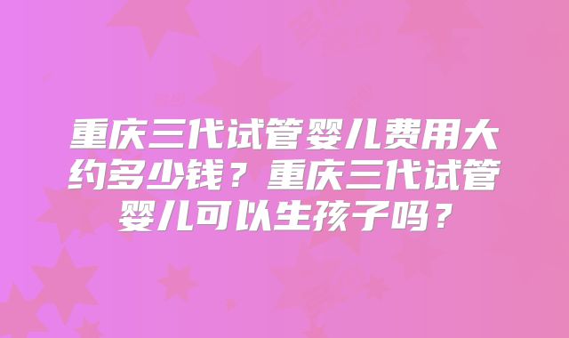 重庆三代试管婴儿费用大约多少钱?重庆三代试管婴儿可以生孩子吗?