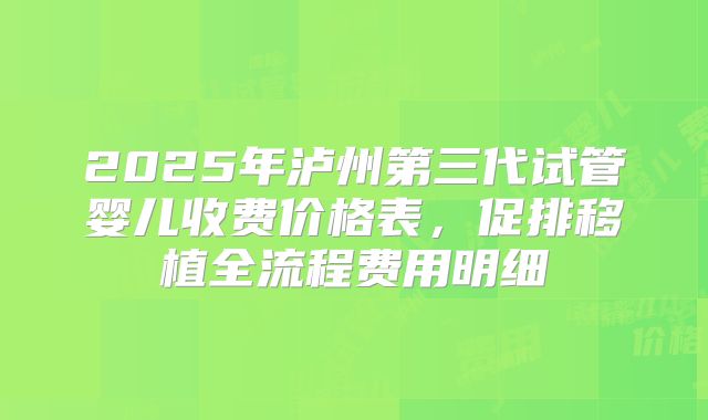 2025年泸州第三代试管婴儿收费价格表，促排移植全流程费用明细