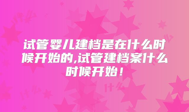 试管婴儿建档是在什么时候开始的,试管建档案什么时候开始！