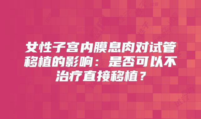 女性子宫内膜息肉对试管移植的影响：是否可以不治疗直接移植？