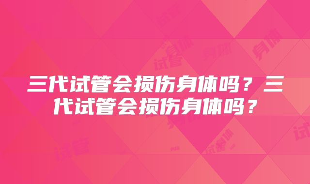 三代试管会损伤身体吗？三代试管会损伤身体吗？