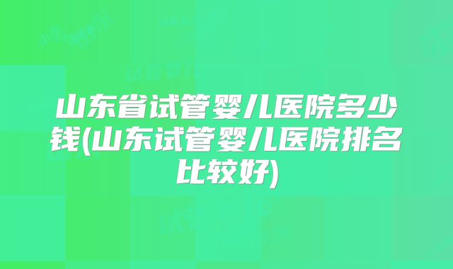 山东省试管婴儿医院多少钱(山东试管婴儿医院排名比较好)