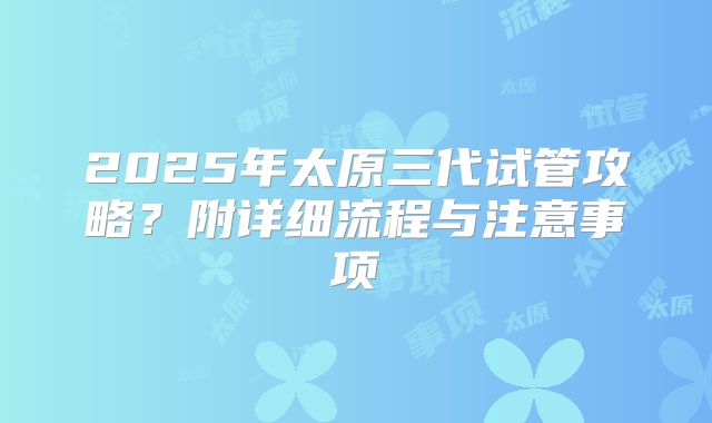 2025年太原三代试管攻略？附详细流程与注意事项