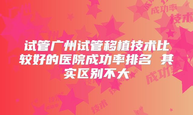 试管广州试管移植技术比较好的医院成功率排名 其实区别不大
