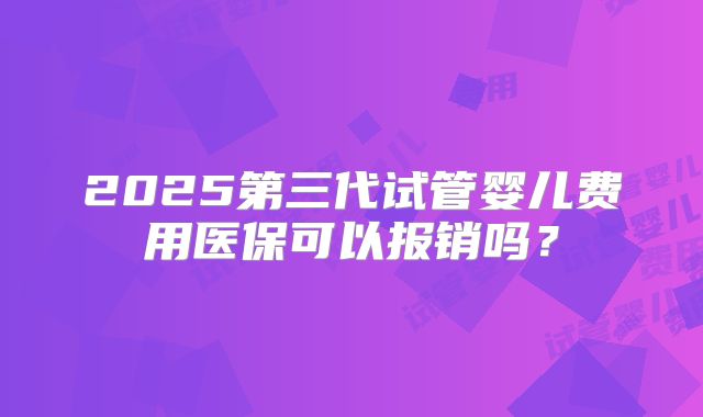 2025第三代试管婴儿费用医保可以报销吗？