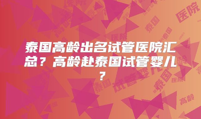 泰国高龄出名试管医院汇总？高龄赴泰国试管婴儿？