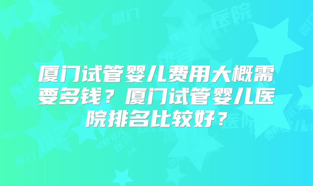 厦门试管婴儿费用大概需要多钱?厦门试管婴儿医院排名比较好?