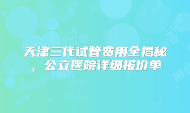 天津三代试管费用全揭秘，公立医院详细报价单