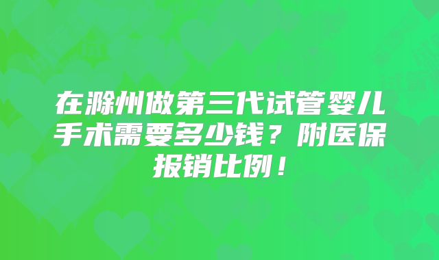 在滁州做第三代试管婴儿手术需要多少钱?附医保报销比例!