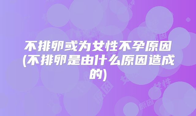 不排卵或为女性不孕原因(不排卵是由什么原因造成的)
