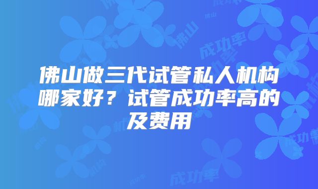 佛山做三代试管私人机构哪家好？试管成功率高的及费用