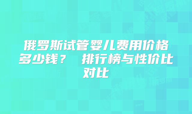 俄罗斯试管婴儿费用价格多少钱？ 排行榜与性价比对比