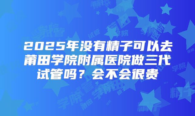 2025年没有精子可以去莆田学院附属医院做三代试管吗？会不会很贵