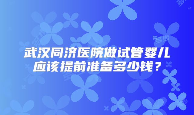 武汉同济医院做试管婴儿应该提前准备多少钱?