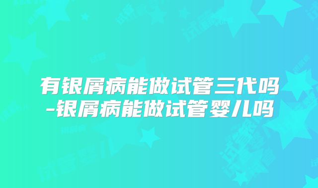 有银屑病能做试管三代吗-银屑病能做试管婴儿吗