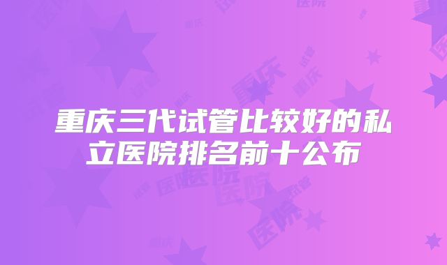 重庆三代试管比较好的私立医院排名前十公布