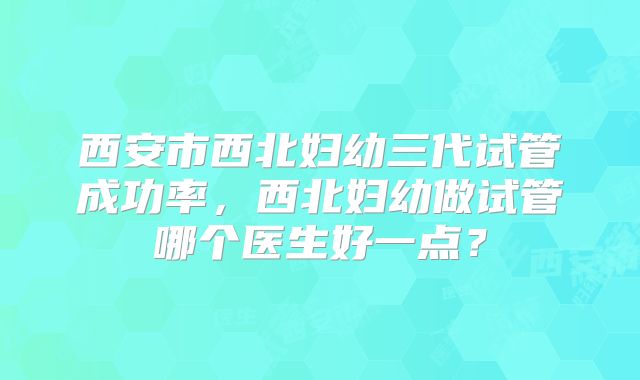 西安市西北妇幼三代试管成功率，西北妇幼做试管哪个医生好一点？
