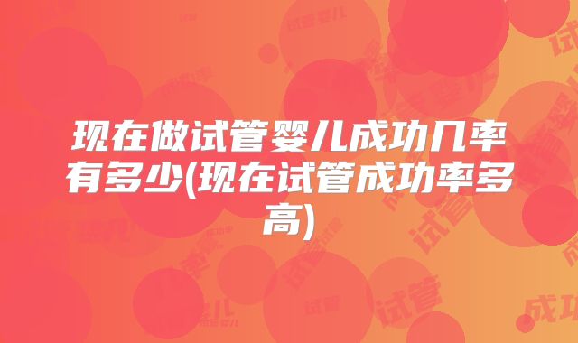 现在做试管婴儿成功几率有多少(现在试管成功率多高)