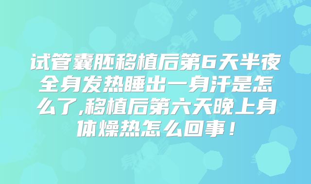 试管囊胚移植后第6天半夜全身发热睡出一身汗是怎么了,移植后第六天晚上身体燥热怎么回事！