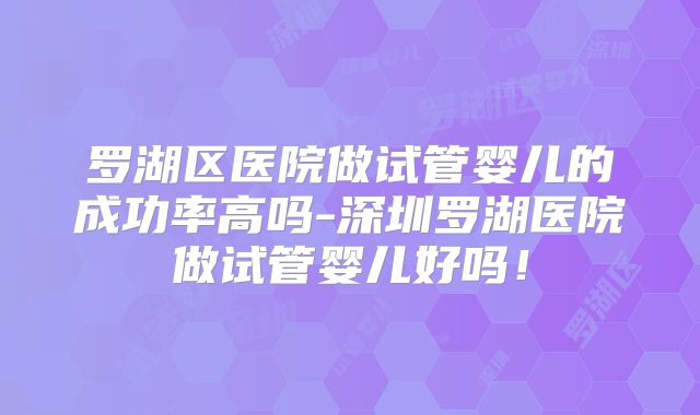 罗湖区医院做试管婴儿的成功率高吗-深圳罗湖医院做试管婴儿好吗!