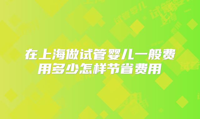 在上海做试管婴儿一般费用多少怎样节省费用