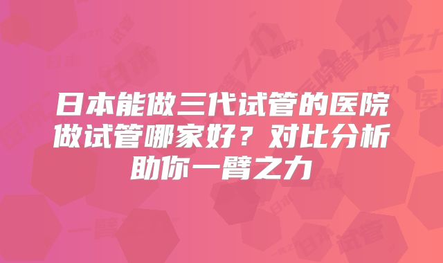 日本能做三代试管的医院做试管哪家好？对比分析助你一臂之力