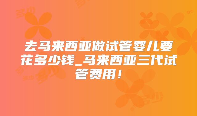 去马来西亚做试管婴儿要花多少钱_马来西亚三代试管费用！