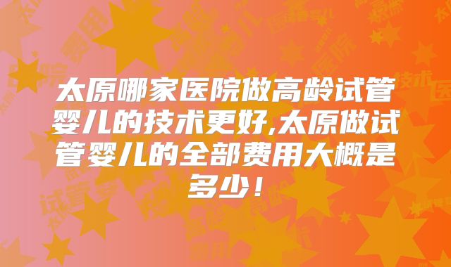 太原哪家医院做高龄试管婴儿的技术更好,太原做试管婴儿的全部费用大概是多少！