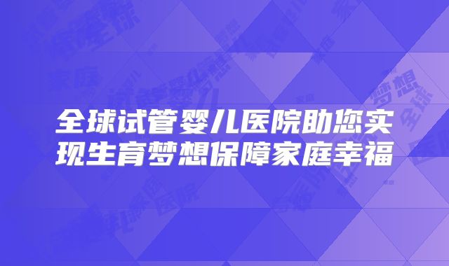全球试管婴儿医院助您实现生育梦想保障家庭幸福