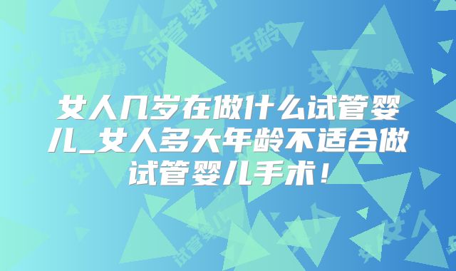 女人几岁在做什么试管婴儿_女人多大年龄不适合做试管婴儿手术!