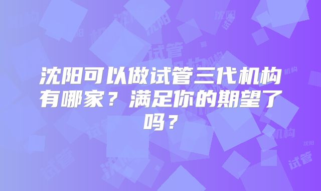 沈阳可以做试管三代机构有哪家?满足你的期望了吗?