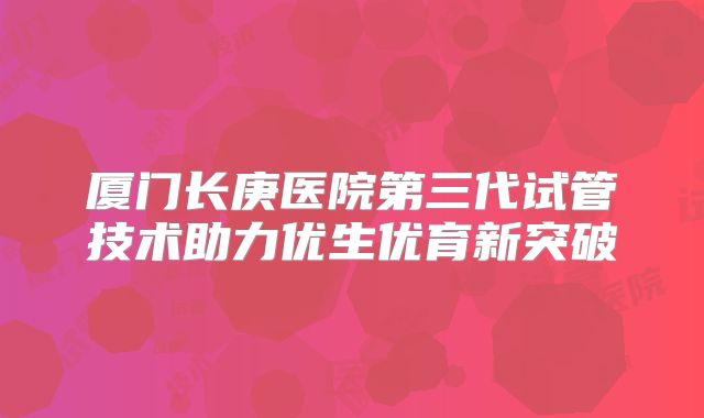 厦门长庚医院第三代试管技术助力优生优育新突破