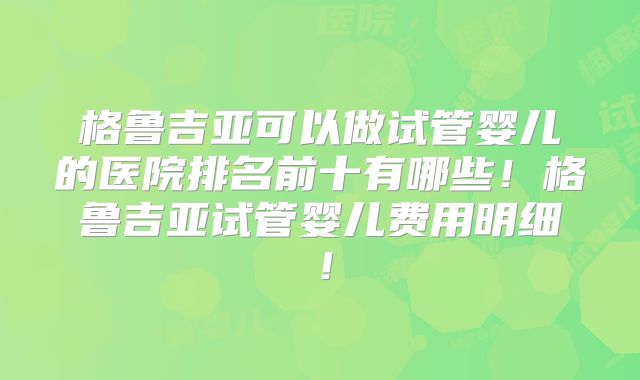 格鲁吉亚可以做试管婴儿的医院排名前十有哪些!格鲁吉亚试管婴儿费用明细!
