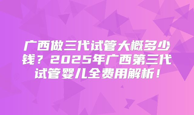 广西做三代试管大概多少钱？2025年广西第三代试管婴儿全费用解析！