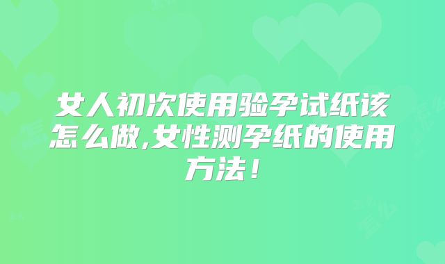 女人初次使用验孕试纸该怎么做,女性测孕纸的使用方法!