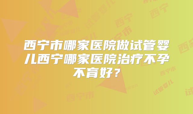 西宁市哪家医院做试管婴儿西宁哪家医院治疗不孕不育好?