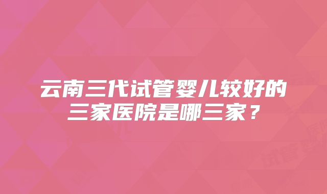 云南三代试管婴儿较好的三家医院是哪三家?